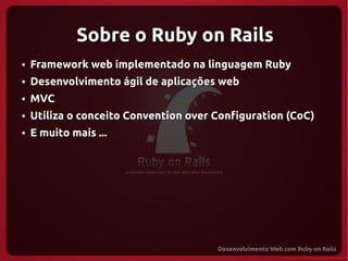 Sobre o Ruby on Rails
●   Framework web implementado na linguagem Ruby
●   Desenvolvimento ágil de aplicações web
●   MVC
●   Utiliza o conceito Convention over Configuration (CoC)
●   E muito mais ...
 