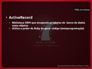 Mão na massa


●
    ActiveRecord
    ●
        Biblioteca ORM que encapsula as tabelas do banco de dados
        como objetos
    ●
        Utiliza o poder do Ruby de gerar código (metaprogramação)
 