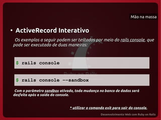 Mão na massa


●
     ActiveRecord Interativo
     Os exemplos a seguir podem ser testados por meio do rails console, que
    pode ser executado de duas maneiras:



     $ rails console


     $ rails console ­­sandbox

     Com o parâmetro sandbox ativado, toda mudança no banco de dados será
    desfeita após a saída do console.


                                  * utilizar o comando exit para sair do console.
 