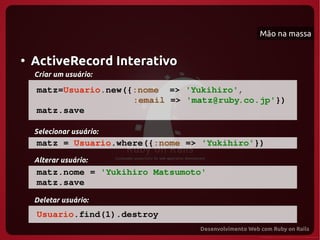 Mão na massa


●
    ActiveRecord Interativo
    Criar um usuário:

     matz=Usuario.new({:nome  => 'Yukihiro',
                       :email => 'matz@ruby.co.jp'})
     matz.save

    Selecionar usuário:
     matz = Usuario.where({:nome => 'Yukihiro'})
    Alterar usuário:
     matz.nome = 'Yukihiro Matsumoto'
     matz.save
    Deletar usuário:
     Usuario.find(1).destroy
 