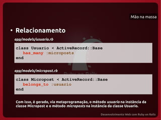 Mão na massa


●
    Relacionamento
    app/models/usuario.rb

    class Usuario < ActiveRecord::Base
       has_many :microposts
    end


    app/models/micropost.rb

    class Micropost < ActiveRecord::Base
       belongs_to :usuario
    end

    Com isso, é gerado, via metaprogramação, o método usuario na instância da
    classe Micropost e o método microposts na instância da classe Usuario.
 