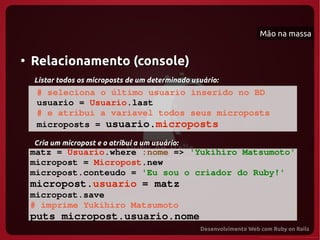Mão na massa


●
    Relacionamento (console)
    Listar todos os microposts de um determinado usuário:
     # seleciona o último usuario inserido no BD
     usuario = Usuario.last
     # e atribui a variavel todos seus microposts
     microposts = usuario.microposts 

    Cria um micropost e o atribui a um usuário:
    matz = Usuario.where :nome => 'Yukihiro Matsumoto'
    micropost = Micropost.new
    micropost.conteudo = 'Eu sou o criador do Ruby!'
    micropost.usuario = matz
    micropost.save
    # imprime Yukihiro Matsumoto
    puts micropost.usuario.nome 
 