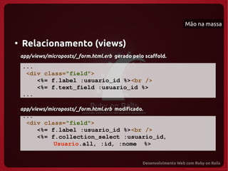 Mão na massa


●
    Relacionamento (views)
    app/views/microposts/_form.html.erb gerado pelo scaffold.

    ...
     <div class="field">
        <%= f.label :usuario_id %><br />
        <%= f.text_field :usuario_id %>
    ...

    app/views/microposts/_form.html.erb modificado.
    ...
     <div class="field">
        <%= f.label :usuario_id %><br />
        <%= f.collection_select :usuario_id, 
             Usuario.all, :id, :nome  %>
    ...
 