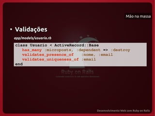 Mão na massa


●
    Validações
    app/models/usuario.rb

    class Usuario < ActiveRecord::Base
       has_many :microposts, :dependent => :destroy
       validates_presence_of   :nome, :email
       validates_uniqueness_of :email
    end
 