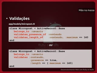 Mão na massa


●
    Validações
    app/models/micropost.rb

    class Micropost < ActiveRecord::Base
       belongs_to :usuario
       validates_presence_of :conteudo
       validates_length_of    :conteudo, :maximum => 140
    end
                              OU

    class Micropost < ActiveRecord::Base
       belongs_to :usuario
       validates :conteudo, 
                 :presence => true,
                 :length => {:maximum => 140}
    end
 