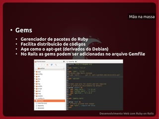 Mão na massa


●
    Gems
    ●
        Gerenciador de pacotes do Ruby
    ●
        Facilita distribuicão de códigos
    ●
        Age como o apt-get (derivados do Debian)
    ●
        No Rails as gems podem ser adicionadas no arquivo Gemfile
 