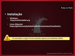 Ruby on Rails


●
    Instalação
    ●
        Windows:
        http://railsinstaller.org

    ●
        Linux (Ubuntu):
        https://github.com/juliobetta/RoR/tree/master/installation




           Os exemplos a seguir foram testados apenas em ambiente LINUX.
 