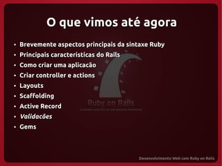 O que vimos até agora
●   Brevemente aspectos principais da sintaxe Ruby
●   Principais características do Rails
●   Como criar uma aplicacão
●   Criar controller e actions
●   Layouts
●   Scaffolding
●   Active Record
●   Validacões
●   Gems
 
