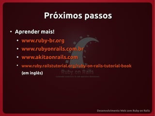 Próximos passos
●
    Aprender mais!
    ●
        www.ruby-br.org
    ●
        www.rubyonrails.com.br
    ●
        www.akitaonrails.com
    ●
        www.ruby.railstutorial.org/ruby-on-rails-tutorial-book
        (em inglês)
 