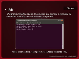 Sintaxe
●
     IRB
   Programa iniciado na linha de comando que permite a execução de
  comandos em Ruby com responta em tempo-real.




   
  




       Todos os comandos a seguir podem ser testados utilizando o irb.
 