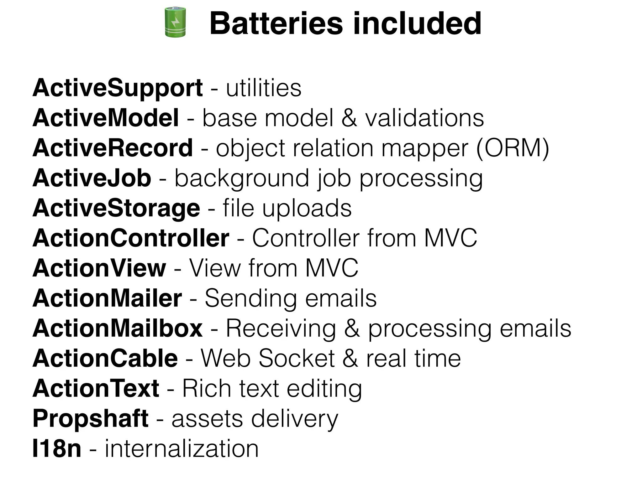 ActiveSupport - utilities
ActiveModel - base model & validations
ActiveRecord - object relation mapper (ORM)
ActiveJob - background job processing
ActiveStorage - file uploads
ActionController - Controller from MVC
ActionView - View from MVC
ActionMailer - Sending emails
ActionMailbox - Receiving & processing emails
ActionCable - Web Socket & real time
ActionText - Rich text editing
Propshaft - assets delivery
I18n - internalization
X Batteries included
 
