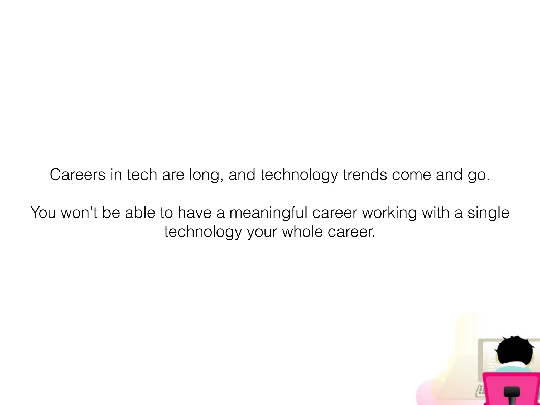 Careers in tech are long, and technology trends come and go.
You won't be able to have a meaningful career working with a single
technology your whole career.
 