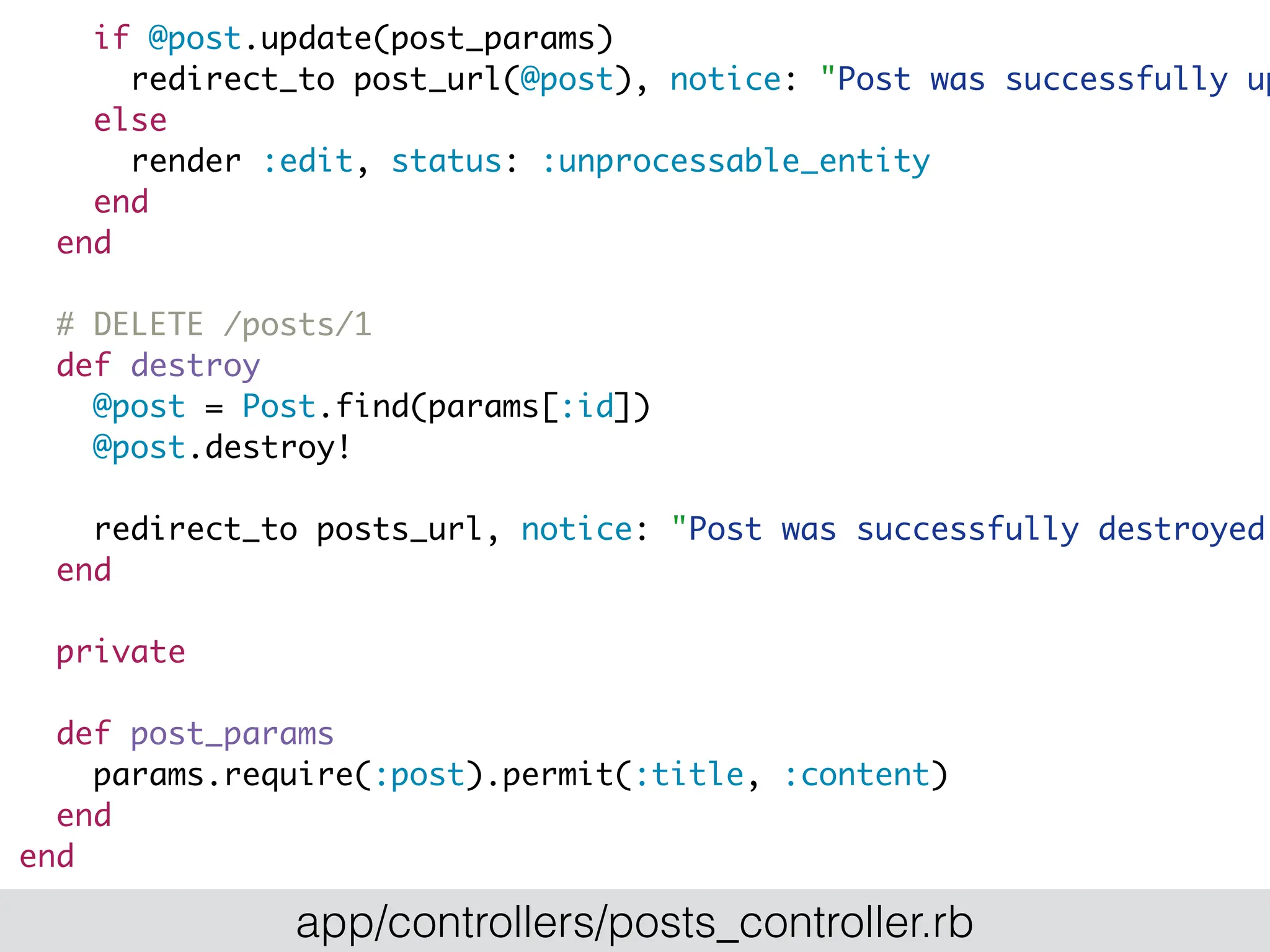 if @post.update(post_params)
redirect_to post_url(@post), notice: "Post was successfully up
else
render :edit, status: :unprocessable_entity
end
end
# DELETE /posts/1
def destroy
@post = Post.find(params[:id])
@post.destroy!
redirect_to posts_url, notice: "Post was successfully destroyed.
end
private
def post_params
params.require(:post).permit(:title, :content)
end
end
app/controllers/posts_controller.rb
 