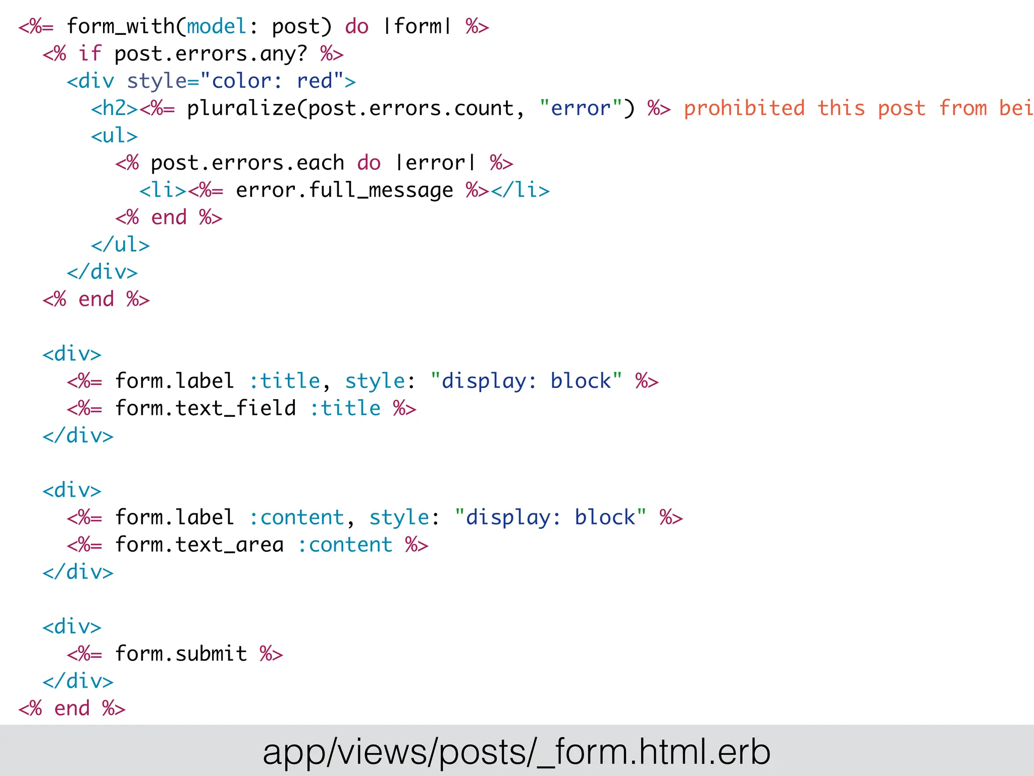 <%= form_with(model: post) do |form| %>
<% if post.errors.any? %>
<div style="color: red">
<h2><%= pluralize(post.errors.count, "error") %> prohibited this post from bei
<ul>
<% post.errors.each do |error| %>
<li><%= error.full_message %></li>
<% end %>
</ul>
</div>
<% end %>
<div>
<%= form.label :title, style: "display: block" %>
<%= form.text_field :title %>
</div>
<div>
<%= form.label :content, style: "display: block" %>
<%= form.text_area :content %>
</div>
<div>
<%= form.submit %>
</div>
<% end %>
app/views/posts/_form.html.erb
 