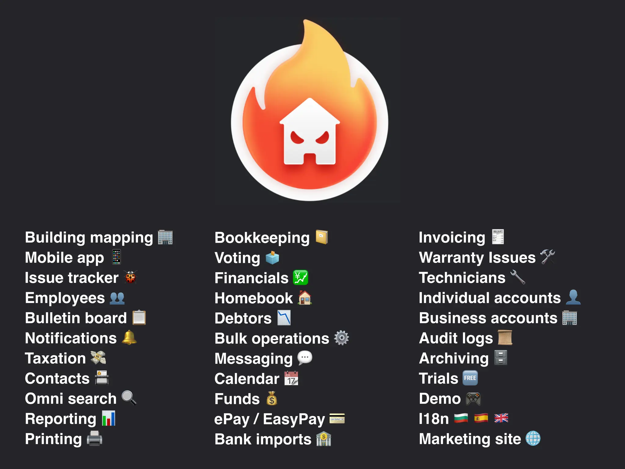 Building mapping )
Mobile app &
Issue tracker *
Employees +
Bulletin board ,
Notifications -
Taxation .
Contacts /
Omni search 0
Reporting 1
Printing 2
Bookkeeping 3
Voting 4
Financials 5
Homebook 6
Debtors 7
Bulk operations ⚙
Messaging 9
Calendar :
Funds ;
ePay / EasyPay <
Bank imports =
Invoicing >
Warranty Issues ?
Technicians @
Individual accounts A
Business accounts )
Audit logs B
Archiving C
Trials D
Demo E
I18n F G H
Marketing site I
 