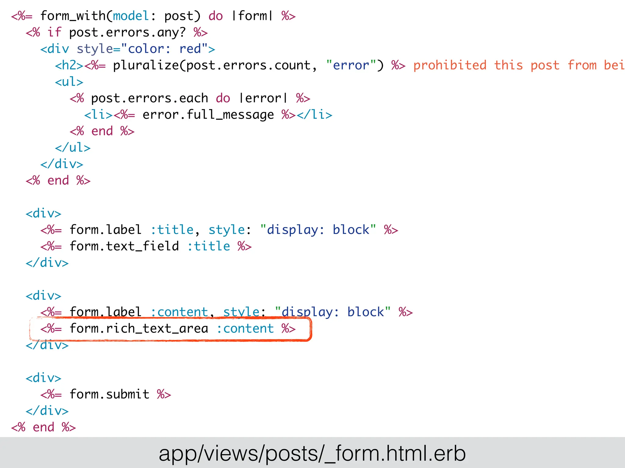 <%= form_with(model: post) do |form| %>
<% if post.errors.any? %>
<div style="color: red">
<h2><%= pluralize(post.errors.count, "error") %> prohibited this post from bei
<ul>
<% post.errors.each do |error| %>
<li><%= error.full_message %></li>
<% end %>
</ul>
</div>
<% end %>
<div>
<%= form.label :title, style: "display: block" %>
<%= form.text_field :title %>
</div>
<div>
<%= form.label :content, style: "display: block" %>
<%= form.rich_text_area :content %>
</div>
<div>
<%= form.submit %>
</div>
<% end %>
app/views/posts/_form.html.erb
 