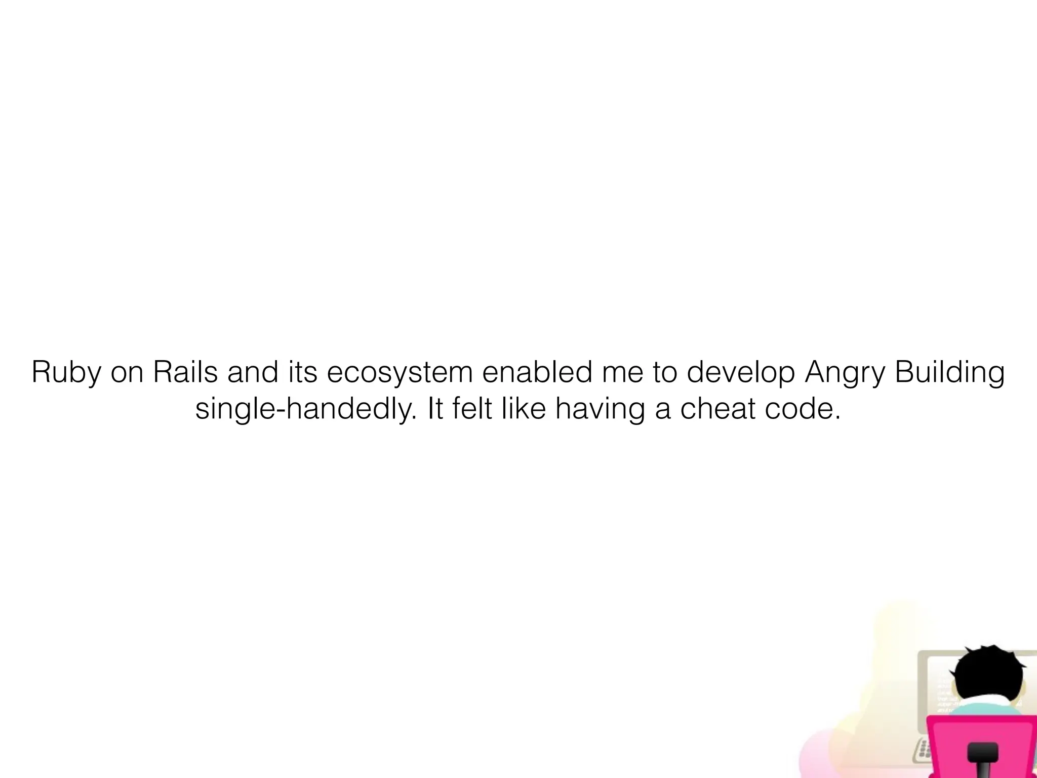 Ruby on Rails and its ecosystem enabled me to develop Angry Building
single-handedly. It felt like having a cheat code.
 