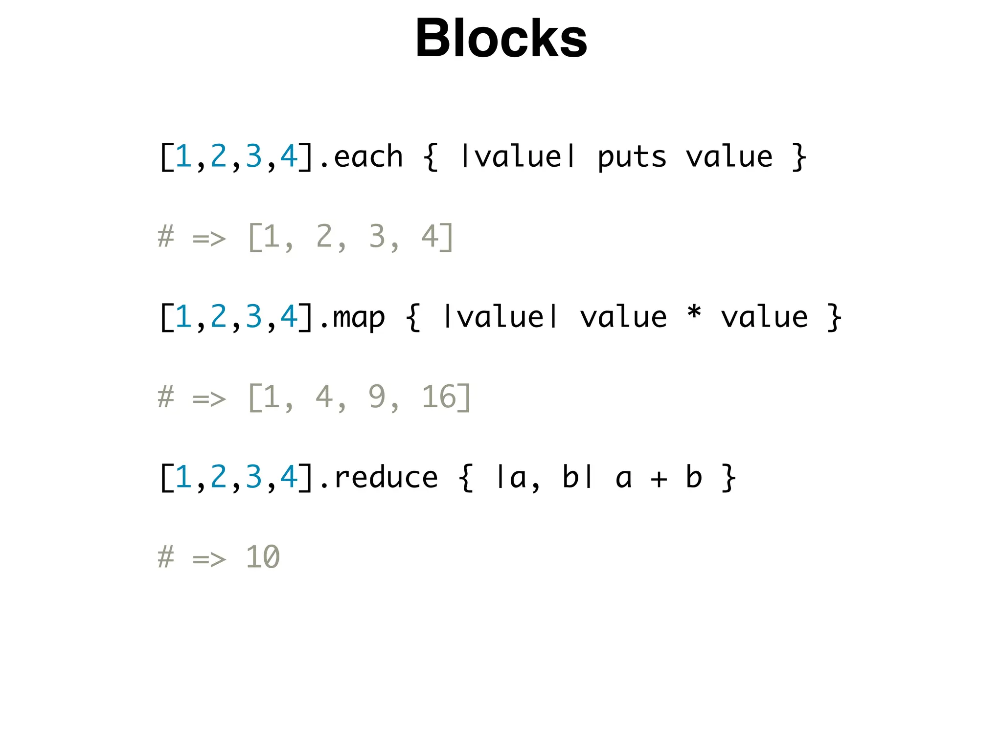 Blocks
[1,2,3,4].each { |value| puts value }
# => [1, 2, 3, 4]
[1,2,3,4].map { |value| value * value }
# => [1, 4, 9, 16]
[1,2,3,4].reduce { |a, b| a + b }
# => 10
 