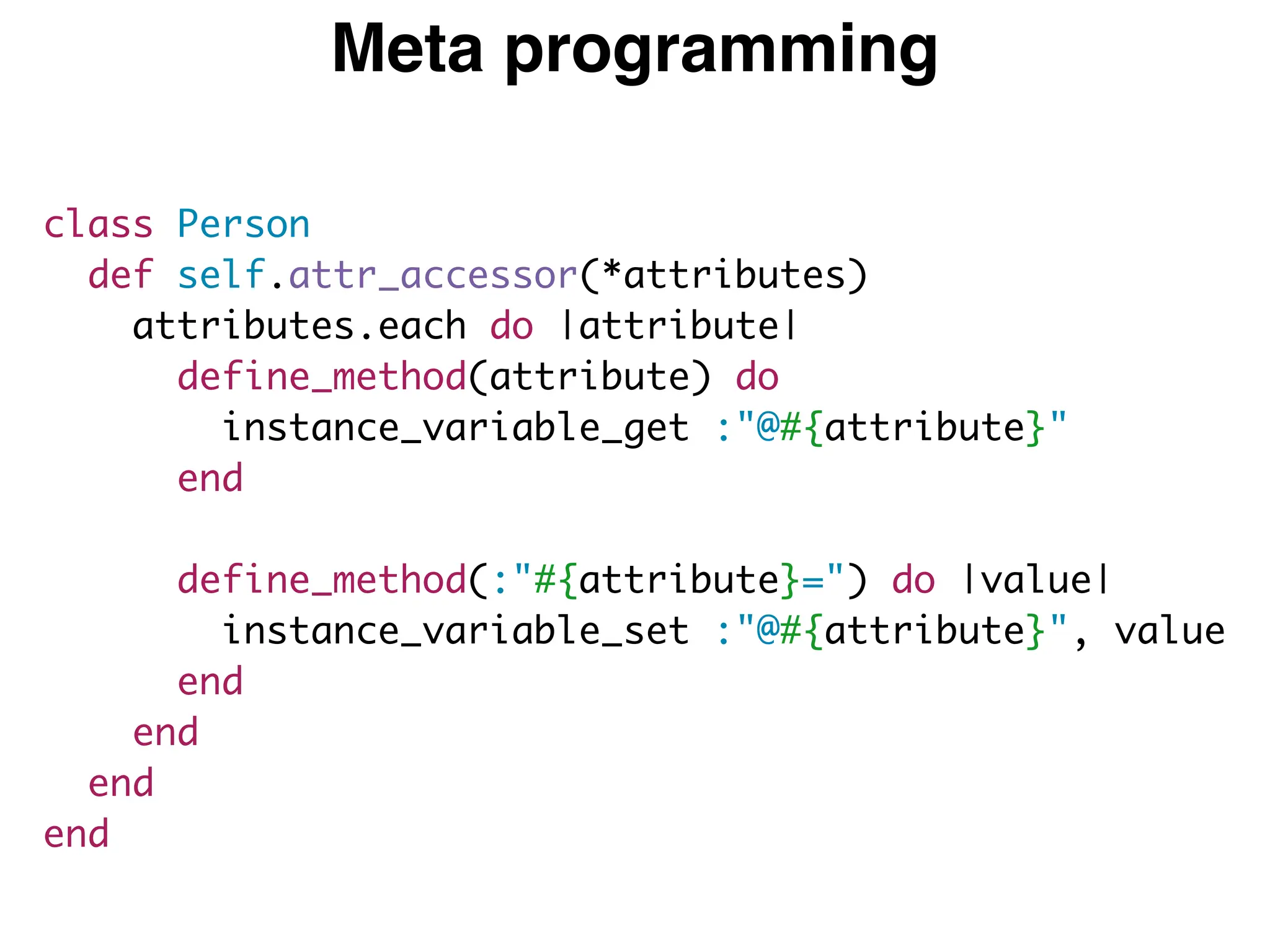 Meta programming
class Person
def self.attr_accessor(*attributes)
attributes.each do |attribute|
define_method(attribute) do
instance_variable_get :"@#{attribute}"
end
define_method(:"#{attribute}=") do |value|
instance_variable_set :"@#{attribute}", value
end
end
end
end
 