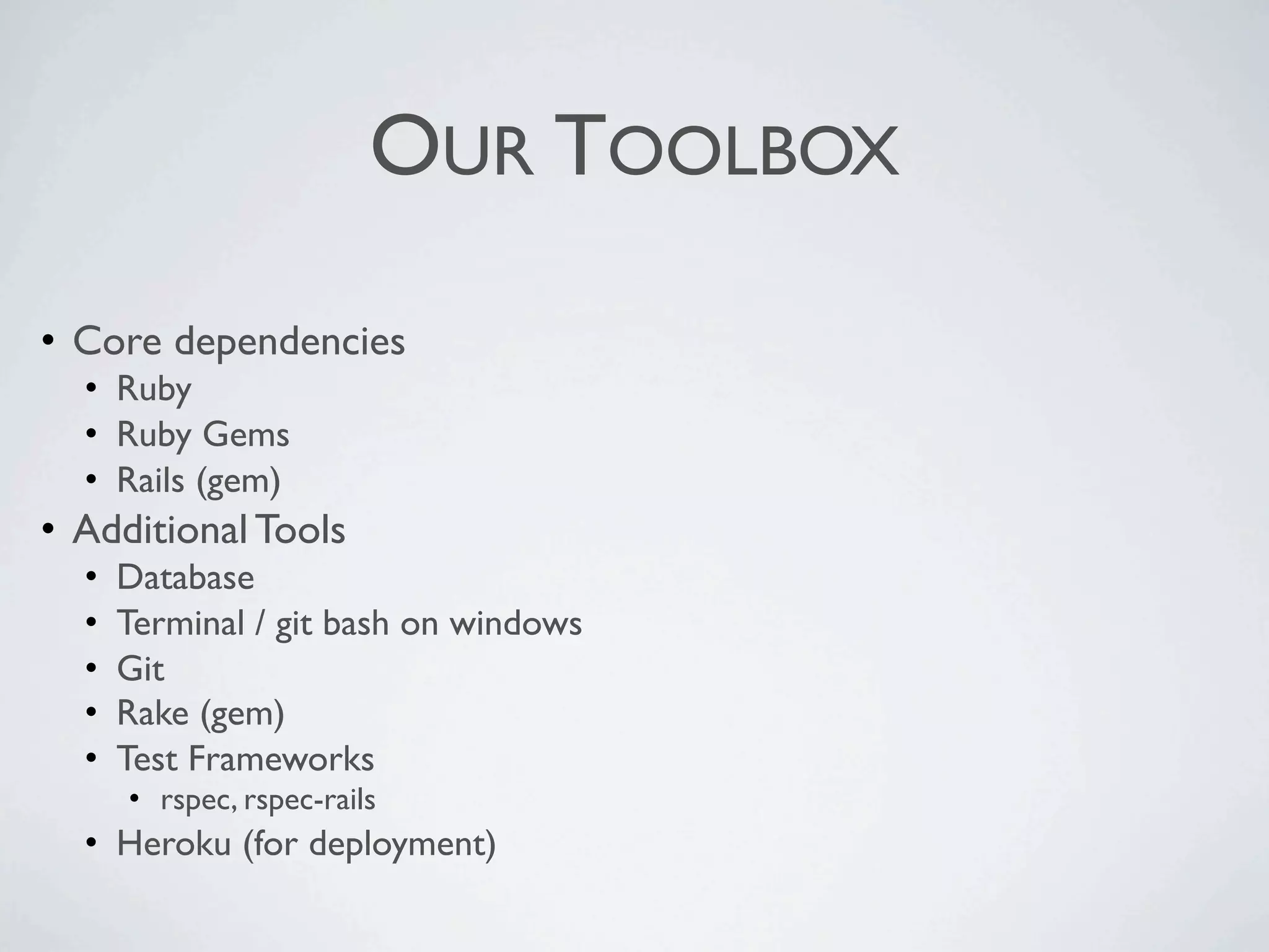 OUR TOOLBOX

• Core dependencies
  • Ruby
  • Ruby Gems
  • Rails (gem)
• Additional Tools
  •   Database
  •   Terminal / git bash on windows
  •   Git
  •   Rake (gem)
  •   Test Frameworks
      • rspec, rspec-rails
  • Heroku (for deployment)
 