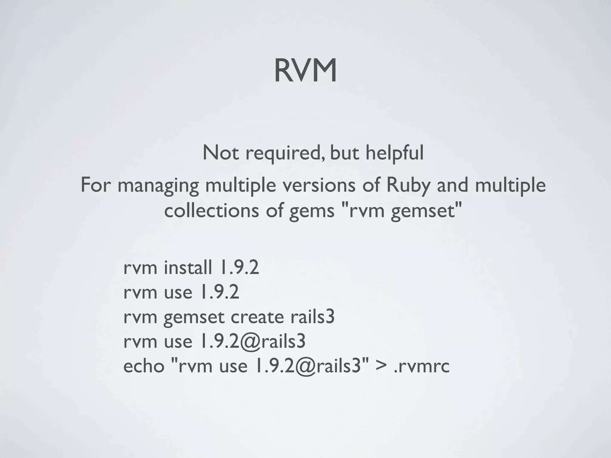 RVM

             Not required, but helpful
For managing multiple versions of Ruby and multiple
        collections of gems "rvm gemset"

    rvm install 1.9.2
    rvm use 1.9.2
    rvm gemset create rails3
    rvm use 1.9.2@rails3
    echo "rvm use 1.9.2@rails3" > .rvmrc
 