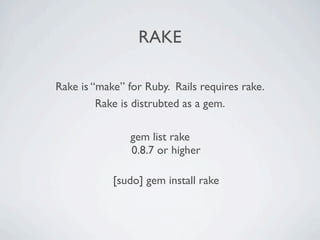 RAKE

Rake is “make” for Ruby. Rails requires rake.
         Rake is distrubted as a gem.

                gem list rake
                0.8.7 or higher

            [sudo] gem install rake
 