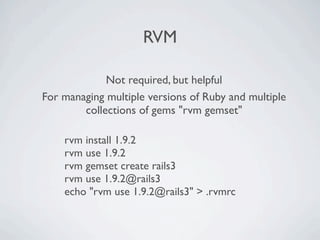 RVM

             Not required, but helpful
For managing multiple versions of Ruby and multiple
        collections of gems "rvm gemset"

    rvm install 1.9.2
    rvm use 1.9.2
    rvm gemset create rails3
    rvm use 1.9.2@rails3
    echo "rvm use 1.9.2@rails3" > .rvmrc
 