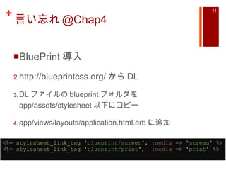 言い忘れ @Chap4 BluePrint 導入 http://blueprintcss.org/ から DL DL ファイルの blueprint フォルダを app/assets/stylesheet 以下にコピー app/views/layouts/application.html.erb に追加 <%=   stylesheet_link_tag   ' blueprint/screen ' ,  :media  =>  ' screen '   %> <%=   stylesheet_link_tag   ' blueprint/print ' ,   :media  =>  ' print '   %>   