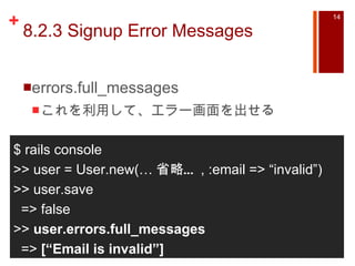 8.2.3 Signup Error Messages errors.full_messages これを利用して、エラー画面を出せる $ rails console >> user = User.new(… 省略… , :email => “invalid”) >> user.save => false >>  user.errors.full_messages =>  [“Email is invalid”] 
