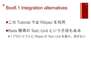 Box8.1 Integration alternatives この Tutorial では RSpec を利用 Rails 標準の Test::Unit という手段もある 1 プロジェクトに RSpec か Test::Unit を選ぶ。混ぜない 