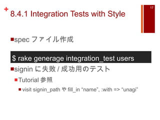 8.4.1 Integration Tests with Style spec ファイル作成 signin に失敗 / 成功用のテスト Tutorial 参照 visit signin_path や fill_in “name”, :with => “unagi” $ rake generage integration_test users  