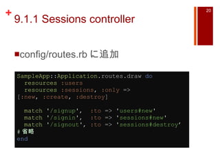 9.1.1 Sessions controller config/routes.rb に追加 SampleApp :: Application .routes.draw  do    resources   :users    resources   :sessions ,  :only  => [ :new ,  :create ,  :destroy ]    match   ' /signup ' ,   :to  =>  ' users#new '    match   ' /signin ' ,   :to  =>  ' sessions#new '    match   ' /signout ' ,  :to  =>  ' sessions#destroy ’ # 省略 end   