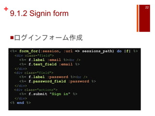 9.1.2 Signin form ログインフォーム作成 <%=   form_for ( :session ,  :url  => sessions_path)  do  | f |   %>    < div  class= "field" >      <%=   f. label   :email   %> < br  />      <%=   f. text_field   :email   %>    </ div >    < div  class= "field" >      <%=   f. label   :password   %> < br  />      <%=   f. password_field   :password   %>    </ div >    < div  class= "actions" >      <%=   f.submit  " Sign in "   %>    </ div > <%   end   %>   