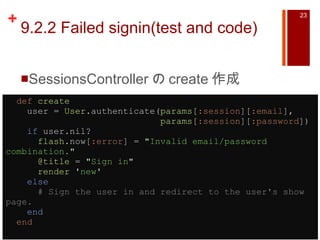 9.2.2 Failed signin(test and code) SessionsController の create 作成    def   create     user =  User .authenticate( params [ :session ][ :email ],                               params [ :session ][ :password ])      if  user.nil?        flash .now[ :error ] =  " Invalid email/password combination. "        @title  =  " Sign in "        render   ' new '      else        # Sign the user in and redirect to the user's show page.      end    end   