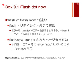 Box 9.1 Flash dot now flash と flash.now の違い flash-> リダイレクト先まで有効 エラー時に render でエラーを表示させる場合、 render とリダイレクト後の 2 回表示されてしまう flash.now->render されたページまで有効 今回は、エラー時に render “new” しているので、 flash.now 利用 http://trwtnb.blogspot.com/2009/11/rubyrailsflashnownoticeflashnotice.html 
