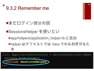 9.3.2 Remember me まだログイン部分の話 SessionsHelper を使いたい app/helpers/application_helper.rb に追加 helper はデフォルトでは View でのみ利用可なため class   ApplicationController  <  ActionController :: Base    protect_from_forgery    include   SessionsHelper    end 