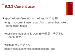 9.3.3 Current user app/helpers/sessions_helper.rb に追加 sign_in, current_user, user_from_remember_token, remember_token sessions_helper.rb と User.rb の実装、テストは Tutorial 参照 github のリポジトリ https://github.com/railstutorial/sample_app 