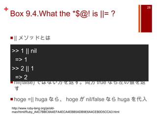 Box 9.4.What the *$@! is ||= ?  || メソッドとは nil(false) ではない方を返す。両方 true なら左の値を返す hoge =|| huga なら、 hoge が nil/false なら huga を代入 >> 1 || nil => 1 >> 2 || 1 => 2 http://www.ruby-lang.org/ja/old-man/html/Ruby_A4C7BBC8A4EFA4ECA4EBB5ADB9E6A4CEB0D5CCA3.html 