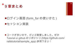 9 章まとめ ログイン画面 (form_for の使いかた ) セッション実装 コードが多いので、だいぶ割愛しました。ぜひ Tutorial or github のリポジトリ ( https://github.com/railstutorial/sample_app ) 参照下さい！ 