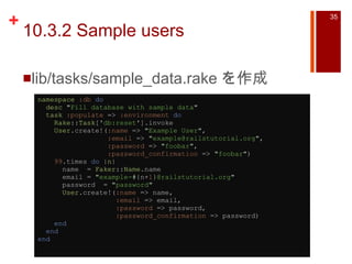 10.3.2 Sample users lib/tasks/sample_data.rake を作成 namespace   :db   do    desc   " Fill database with sample data "    task   :populate  =>  :environment   do      Rake :: Task [ ' db:reset ' ].invoke      User .create!( :name  =>  " Example User " ,                   :email  =>  " [email_address] " ,                   :password  =>  " foobar " ,                   :password_confirmation  =>  " foobar " )      99 .times  do  | n |       name  =  Faker :: Name .name       email =  " example- #{ n+ 1 } @railstutorial.org "       password  =  " password "        User .create!( :name  => name,                     :email  => email,                     :password  => password,                     :password_confirmation  => password)      end    end end   