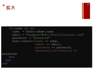 拡大      99 .times  do  | n |       name  =  Faker :: Name .name       email =  “ example- #{ n+ 1 } @railstutorial.org ”       password  =  “ password ”        User .create!( :name  => name,                     :email  => email,                     :password  => password,                     :password_confirmation  => password)      end    end end 