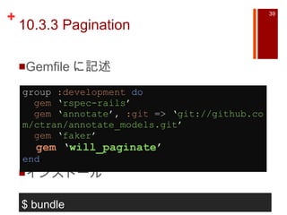 10.3.3 Pagination Gemfile に記述 インストール group  :development   do    gem   ‘ rspec-rails ’    gem   ‘ annotate ’ ,  :git  =>  ‘ git://github.com/ctran/annotate_models.git ’    gem   ‘ faker ’    gem   ‘ will_paginate ’ end a $ bundle 