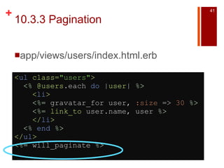 10.3.3 Pagination app/views/users/index.html.erb < ul  class= "users" >    <%   @users .each  do  | user |  %>      < li >      <%=  gravatar_for user,  :size  =>  30   %>      <%=   link_to  user.name, user  %>      </ li >    <%   end   %> </ ul > <%=  will_paginate  %>   