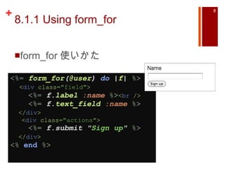 8.1.1 Using form_for form_for 使いかた <%=   form_for ( @user )  do  | f |   %>    < div  class= "field" >      <%=   f. label   :name   %> < br  />      <%=   f. text_field   :name   %>     </ div >      < div  class= "actions" >      <%=   f.submit  " Sign up "   %>     </ div > <%   end  %>   