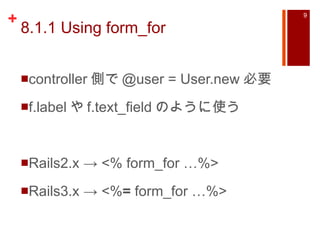 8.1.1 Using form_for controller 側で @user = User.new 必要 f.label や f.text_field のように使う Rails2.x -> <% form_for …%> Rails3.x -> <% =  form_for …%> 