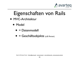 Eigenschaften von Rails
• MVC-Architektur
 • Model
   • = Datenmodell
   • = Geschäftsobjekte                                                   (z.B. Person)




    Dipl.-Inf. (FH) Julian Fischer - ﬁscher@avarteq.de - www.avarteq.de - www.railshoster.de - www.enterprise-rails.de

                                                           10
 