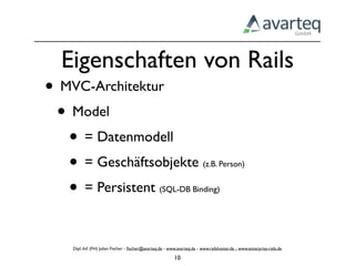 Eigenschaften von Rails
• MVC-Architektur
 • Model
   • = Datenmodell
   • = Geschäftsobjekte                                                   (z.B. Person)


   • = Persistent                                  (SQL-DB Binding)




    Dipl.-Inf. (FH) Julian Fischer - ﬁscher@avarteq.de - www.avarteq.de - www.railshoster.de - www.enterprise-rails.de

                                                           10
 