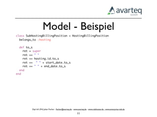 Model - Beispiel
class SubHostingBillingPosition < HostingBillingPosition
  belongs_to :hosting

  def to_s
    ret = super
    ret += " "
    ret += hosting.id.to_s
    ret += " " + start_date.to_s
    ret += " " + end_date.to_s
  end
end




         Dipl.-Inf. (FH) Julian Fischer - ﬁscher@avarteq.de - www.avarteq.de - www.railshoster.de - www.enterprise-rails.de

                                                                11
 