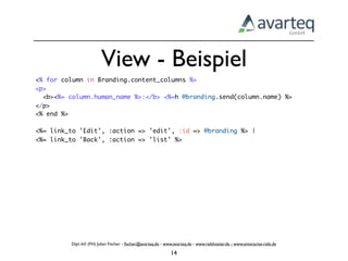 View - Beispiel
<% for column in Branding.content_columns %>
<p>
  <b><%= column.human_name %>:</b> <%=h @branding.send(column.name) %>
</p>
<% end %>

<%= link_to 'Edit', :action => 'edit', :id => @branding %> |
<%= link_to 'Back', :action => 'list' %>




         Dipl.-Inf. (FH) Julian Fischer - ﬁscher@avarteq.de - www.avarteq.de - www.railshoster.de - www.enterprise-rails.de

                                                                14
 