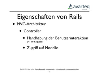 Eigenschaften von Rails
• MVC-Architektur
   • Controller
    • Handhabung der Benutzerinteraktion
                (HTTP-Requests)


    • Zugriff auf Modelle

    Dipl.-Inf. (FH) Julian Fischer - ﬁscher@avarteq.de - www.avarteq.de - www.railshoster.de - www.enterprise-rails.de

                                                           15
 